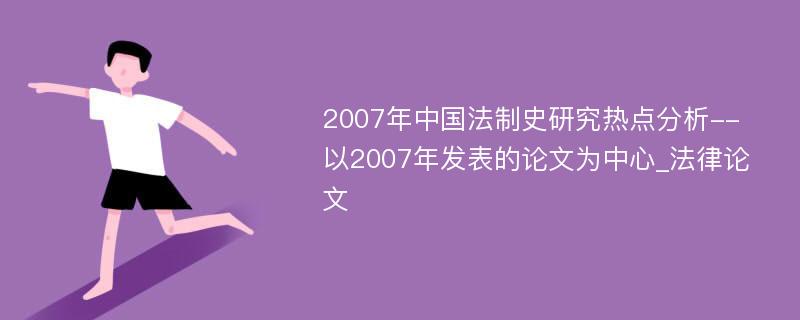 2007年中国法制史研究热点分析--以2007年发表的论文为中心_法律论文