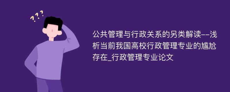 公共管理与行政关系的另类解读--浅析当前我国高校行政管理专业的尴尬存在_行政管理专业论文