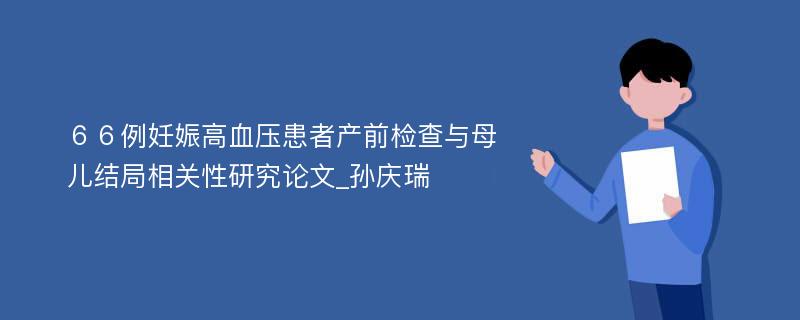 ６６例妊娠高血压患者产前检查与母儿结局相关性研究论文_孙庆瑞