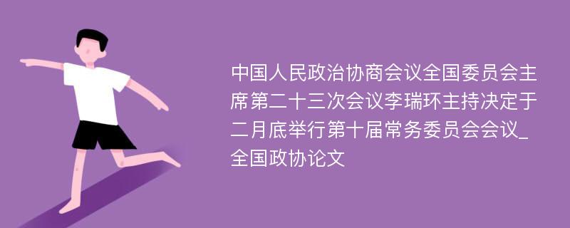 中国人民政治协商会议全国委员会主席第二十三次会议李瑞环主持决定于二月底举行第十届常务委员会会议_全国政协论文