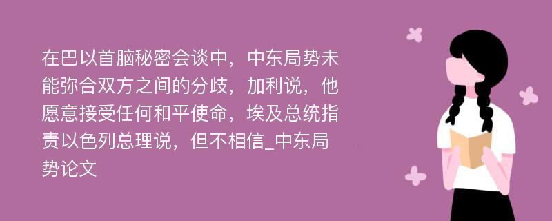 在巴以首脑秘密会谈中，中东局势未能弥合双方之间的分歧，加利说，他愿意接受任何和平使命，埃及总统指责以色列总理说，但不相信_中东局势论文