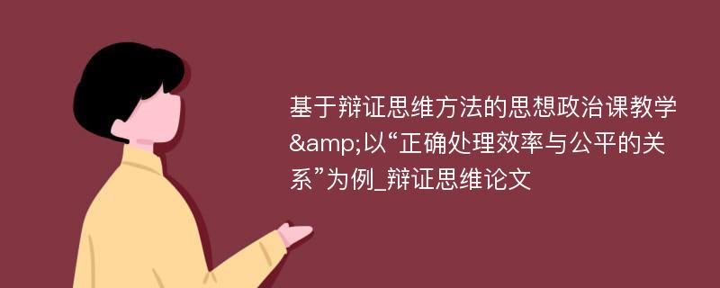 基于辩证思维方法的思想政治课教学&以“正确处理效率与公平的关系”为例_辩证思维论文