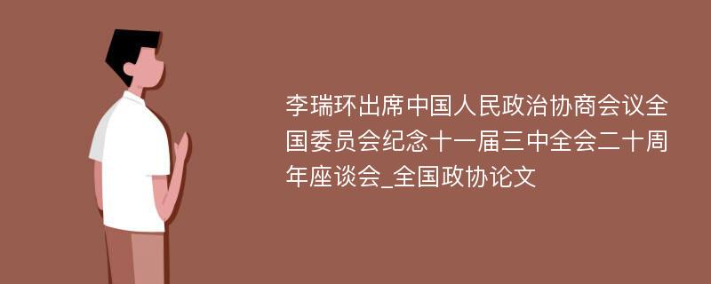 李瑞环出席中国人民政治协商会议全国委员会纪念十一届三中全会二十周年座谈会_全国政协论文