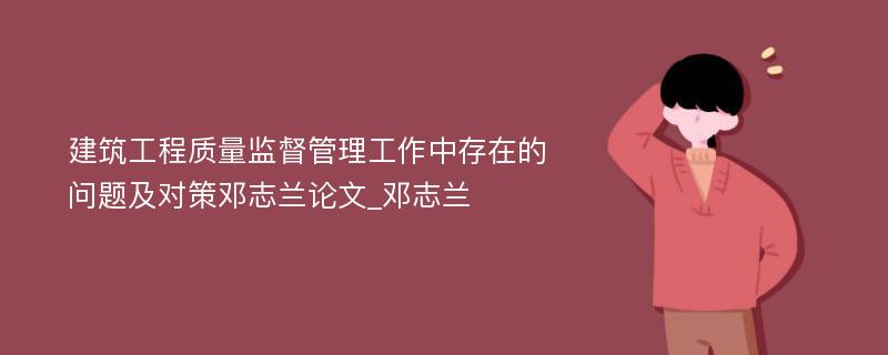 建筑工程质量监督管理工作中存在的问题及对策邓志兰论文_邓志兰