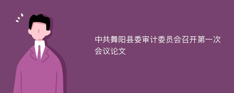 中共舞阳县委审计委员会召开第一次会议论文