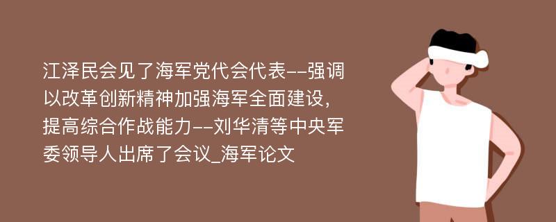 江泽民会见了海军党代会代表--强调以改革创新精神加强海军全面建设，提高综合作战能力--刘华清等中央军委领导人出席了会议_海军论文