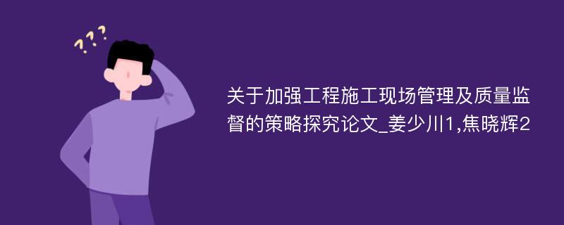 关于加强工程施工现场管理及质量监督的策略探究论文_姜少川1,焦晓辉2