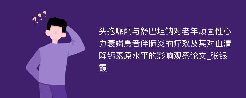 头孢哌酮与舒巴坦钠对老年顽固性心力衰竭患者伴肺炎的疗效及其对血清降钙素原水平的影响观察论文_张银霞