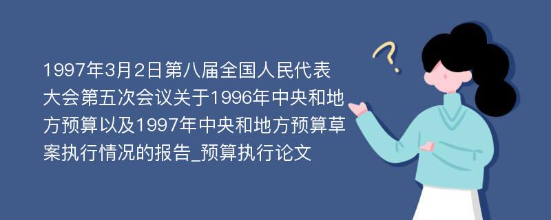 1997年3月2日第八届全国人民代表大会第五次会议关于1996年中央和地方预算以及1997年中央和地方预算草案执行情况的报告_预算执行论文