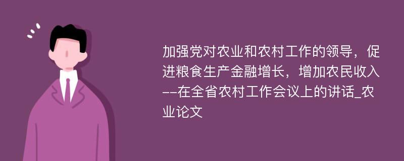 加强党对农业和农村工作的领导，促进粮食生产金融增长，增加农民收入--在全省农村工作会议上的讲话_农业论文