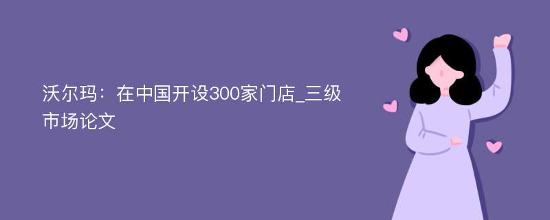 沃尔玛：在中国开设300家门店_三级市场论文