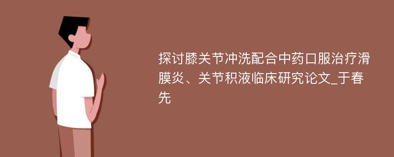 探讨膝关节冲洗配合中药口服治疗滑膜炎、关节积液临床研究论文_于春先