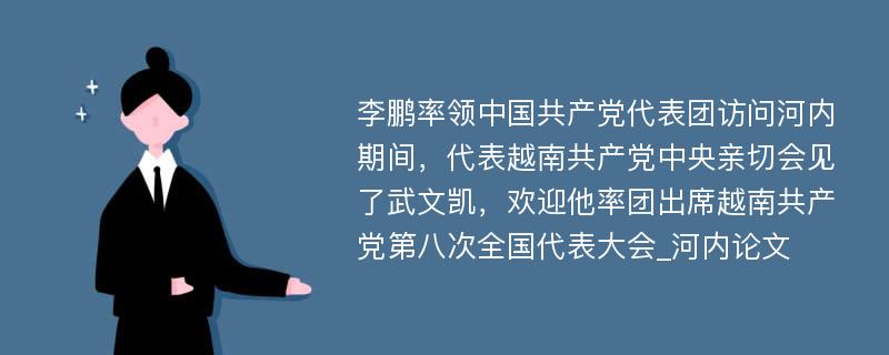 李鹏率领中国共产党代表团访问河内期间，代表越南共产党中央亲切会见了武文凯，欢迎他率团出席越南共产党第八次全国代表大会_河内论文