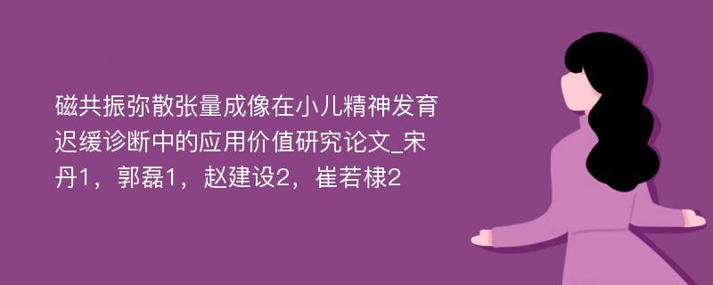 磁共振弥散张量成像在小儿精神发育迟缓诊断中的应用价值研究论文_宋丹1，郭磊1，赵建设2，崔若棣2