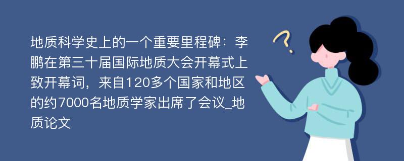 地质科学史上的一个重要里程碑：李鹏在第三十届国际地质大会开幕式上致开幕词，来自120多个国家和地区的约7000名地质学家出席了会议_地质论文