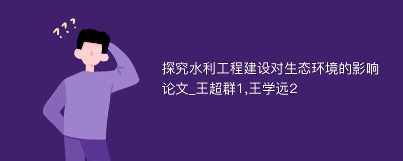 探究水利工程建设对生态环境的影响论文_王超群1,王学远2