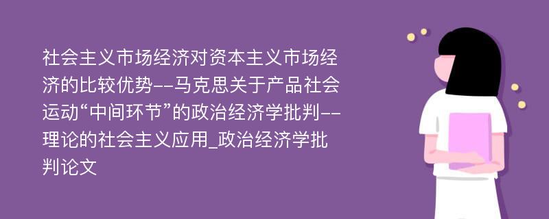 社会主义市场经济对资本主义市场经济的比较优势--马克思关于产品社会运动“中间环节”的政治经济学批判--理论的社会主义应用_政治经济学批判论文