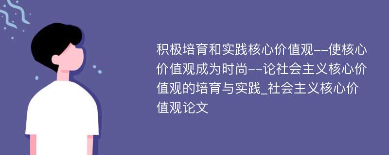 积极培育和实践核心价值观--使核心价值观成为时尚--论社会主义核心价值观的培育与实践_社会主义核心价值观论文