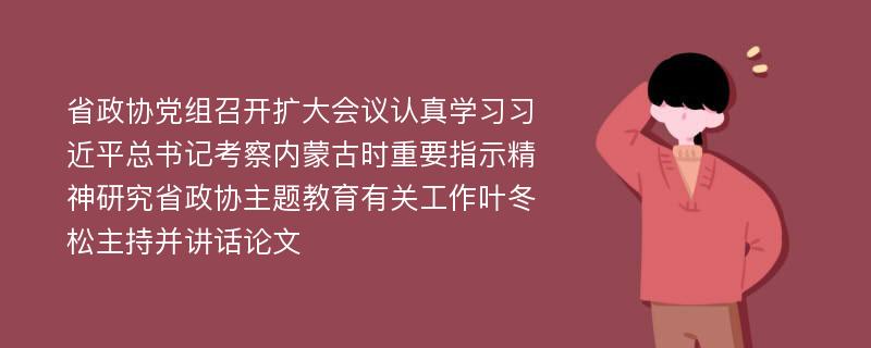 省政协党组召开扩大会议认真学习习近平总书记考察内蒙古时重要指示精神研究省政协主题教育有关工作叶冬松主持并讲话论文