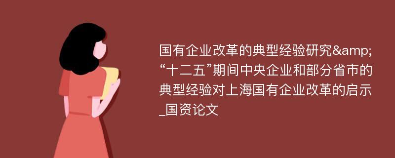 国有企业改革的典型经验研究&“十二五”期间中央企业和部分省市的典型经验对上海国有企业改革的启示_国资论文