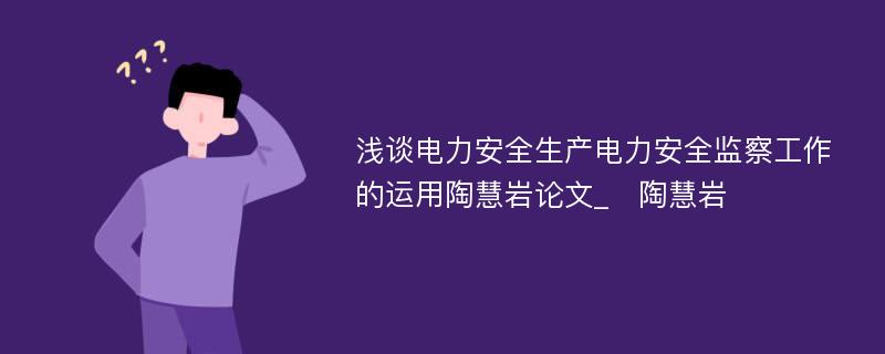 浅谈电力安全生产电力安全监察工作的运用陶慧岩论文_　陶慧岩