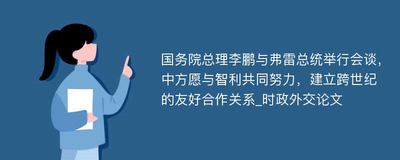 国务院总理李鹏与弗雷总统举行会谈，中方愿与智利共同努力，建立跨世纪的友好合作关系_时政外交论文