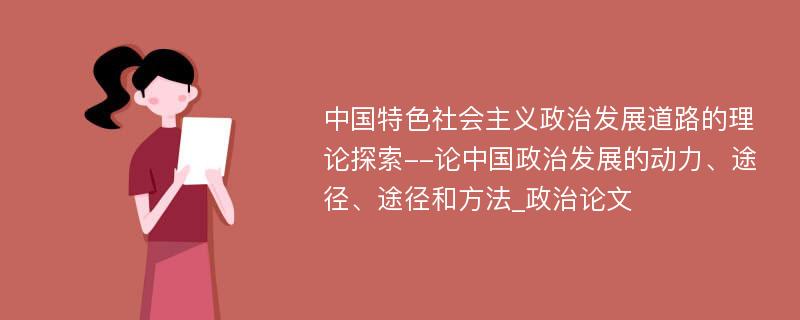 中国特色社会主义政治发展道路的理论探索--论中国政治发展的动力、途径、途径和方法_政治论文