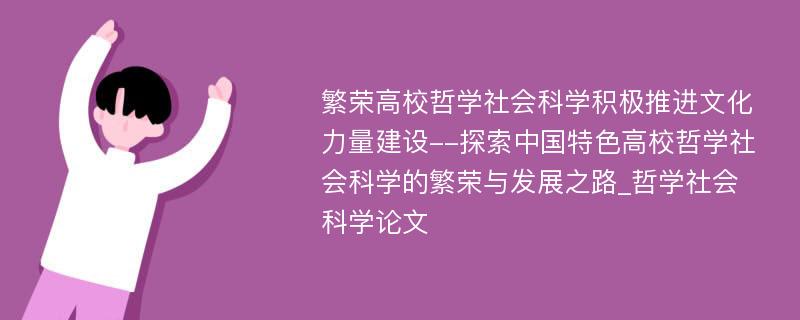 繁荣高校哲学社会科学积极推进文化力量建设--探索中国特色高校哲学社会科学的繁荣与发展之路_哲学社会科学论文