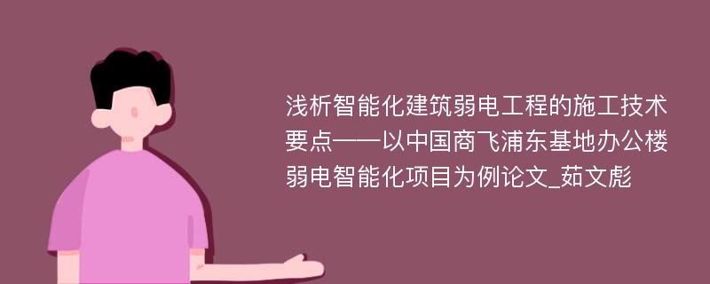 浅析智能化建筑弱电工程的施工技术要点——以中国商飞浦东基地办公楼弱电智能化项目为例论文_茹文彪