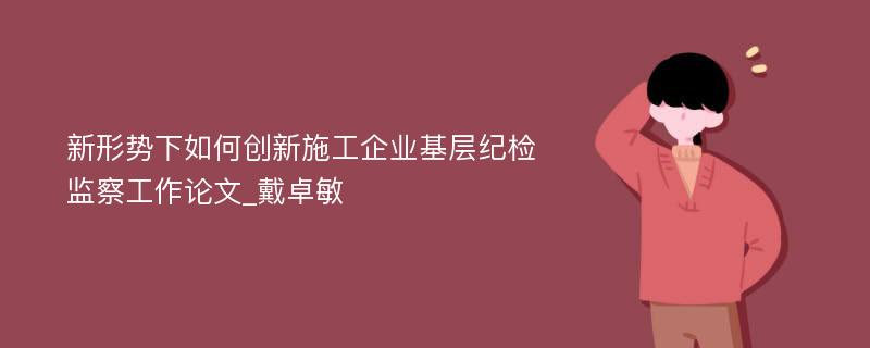 新形势下如何创新施工企业基层纪检监察工作论文_戴卓敏