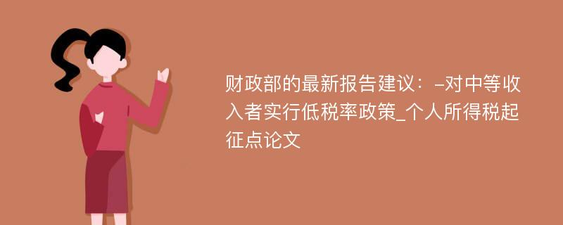 财政部的最新报告建议：-对中等收入者实行低税率政策_个人所得税起征点论文