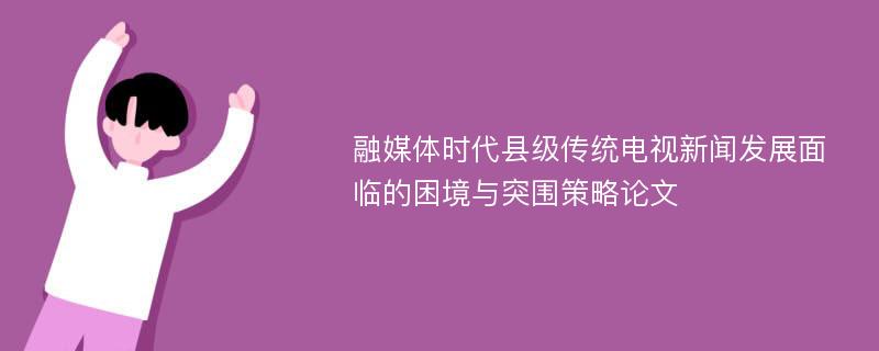 融媒体时代县级传统电视新闻发展面临的困境与突围策略论文