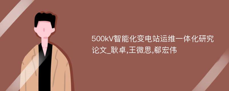 500kV智能化变电站运维一体化研究论文_耿卓,王微思,郗宏伟