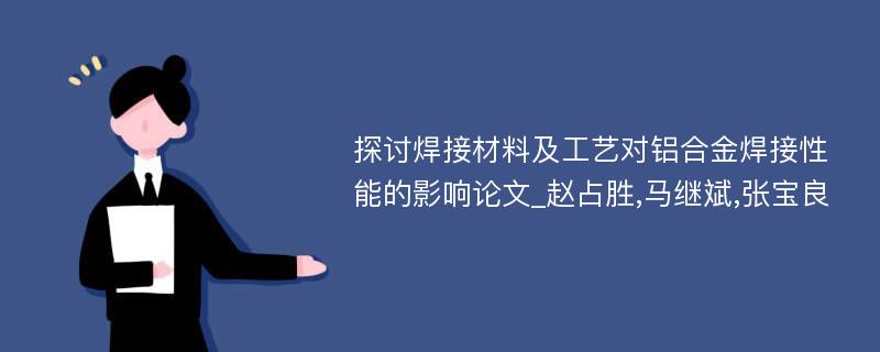 探讨焊接材料及工艺对铝合金焊接性能的影响论文_赵占胜,马继斌,张宝良