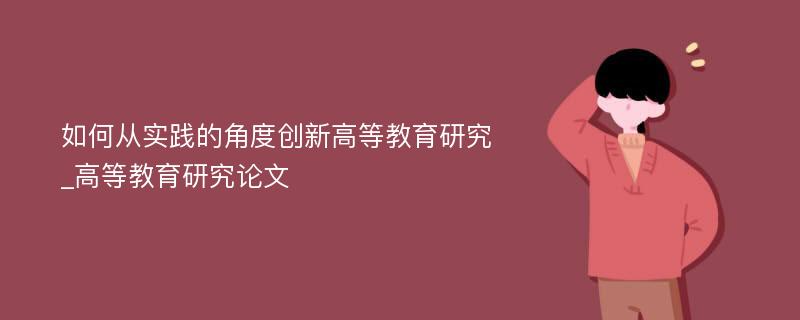 如何从实践的角度创新高等教育研究_高等教育研究论文