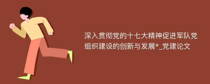 深入贯彻党的十七大精神促进军队党组织建设的创新与发展*_党建论文