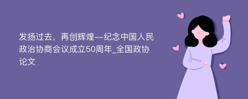 发扬过去，再创辉煌--纪念中国人民政治协商会议成立50周年_全国政协论文