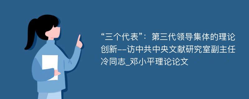 “三个代表”：第三代领导集体的理论创新--访中共中央文献研究室副主任冷同志_邓小平理论论文