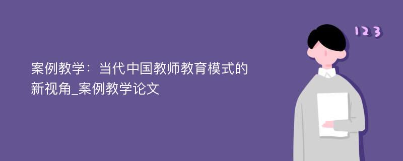 案例教学：当代中国教师教育模式的新视角_案例教学论文