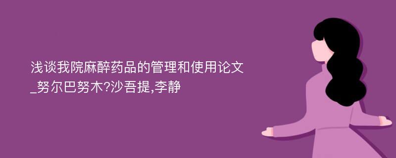 浅谈我院麻醉药品的管理和使用论文_努尔巴努木?沙吾提,李静