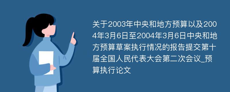 关于2003年中央和地方预算以及2004年3月6日至2004年3月6日中央和地方预算草案执行情况的报告提交第十届全国人民代表大会第二次会议_预算执行论文