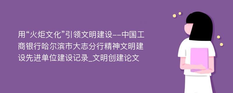 用“火炬文化”引领文明建设--中国工商银行哈尔滨市大志分行精神文明建设先进单位建设记录_文明创建论文