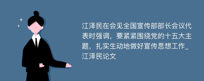 江泽民在会见全国宣传部部长会议代表时强调，要紧紧围绕党的十五大主题，扎实生动地做好宣传思想工作_江泽民论文