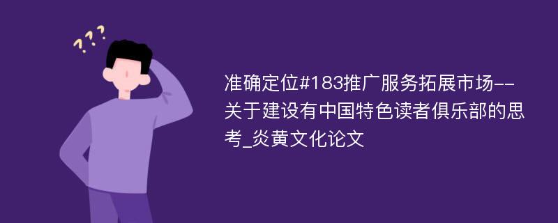 准确定位#183推广服务拓展市场--关于建设有中国特色读者俱乐部的思考_炎黄文化论文