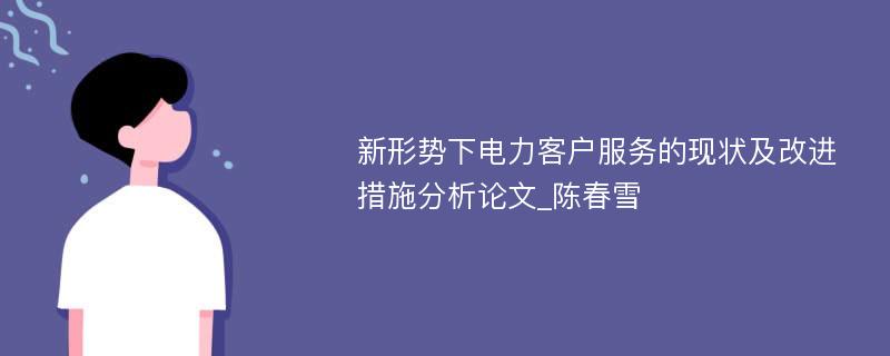 新形势下电力客户服务的现状及改进措施分析论文_陈春雪