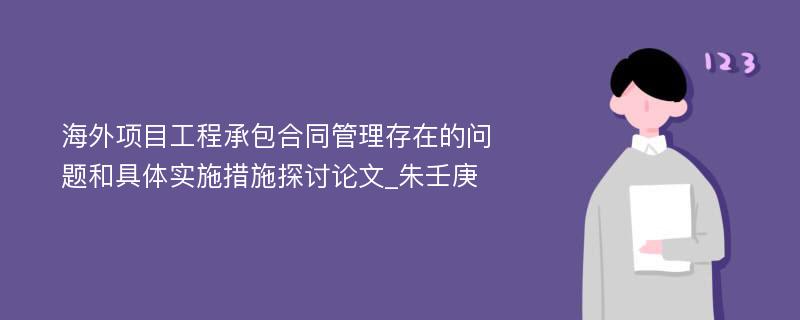 海外项目工程承包合同管理存在的问题和具体实施措施探讨论文_朱壬庚