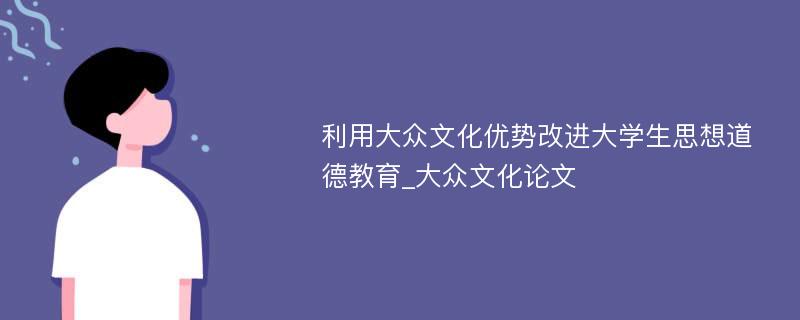 利用大众文化优势改进大学生思想道德教育_大众文化论文