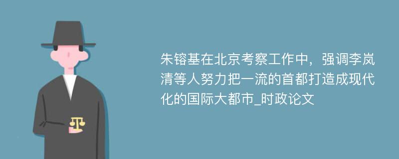 朱镕基在北京考察工作中，强调李岚清等人努力把一流的首都打造成现代化的国际大都市_时政论文