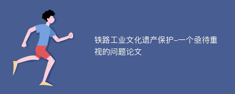 铁路工业文化遗产保护-一个亟待重视的问题论文