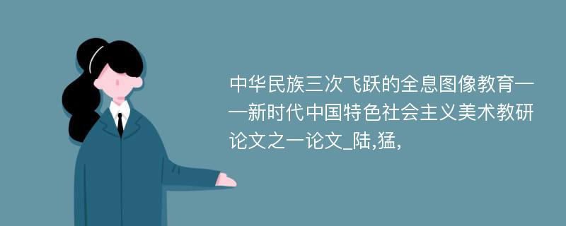 中华民族三次飞跃的全息图像教育——新时代中国特色社会主义美术教研论文之一论文_陆,猛,